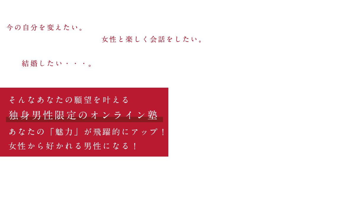 今の自分を変えたい。女性と楽しく会話をしたい。結婚したい・・・。そんなあなたの願望を叶える「独身男性限定のオンライン塾」婚活成功塾。